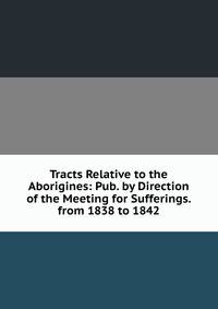 Tracts Relative to the Aborigines: Pub. by Direction of the Meeting for Sufferings. from 1838 to 1842