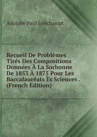 Recueil De Problemes Tires Des Compositions Donnees A La Sorbonne De 1853 A 1875 Pour Les Baccalaureats Es Sciences . (French Edition)