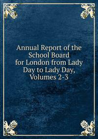 Annual Report of the School Board for London from Lady Day to Lady Day, Volumes 2-3