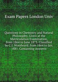 Questions in Chemistry and Natural Philosophy, Given at the Matriculation Examination, from 1864 to June 1873. Classified by C.J. Woodward. from 1864 to Jan. 1881. Containing Answers