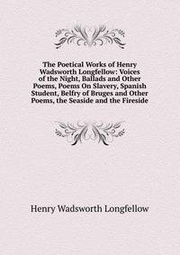 The Poetical Works of Henry Wadsworth Longfellow: Voices of the Night, Ballads and Other Poems, Poems On Slavery, Spanish Student, Belfry of Bruges and Other Poems, the Seaside and the Fireside