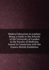 Medical Education in London: Being a Guide to the Schools of the University of London in the Faculty of Medicine. Issued in Connection with the Franco-British Exhibition