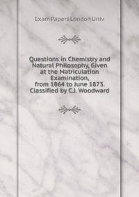 Questions in Chemistry and Natural Philosophy, Given at the Matriculation Examination, from 1864 to June 1873. Classified by C.J. Woodward