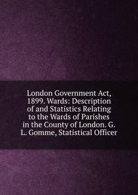 London Government Act, 1899. Wards: Description of and Statistics Relating to the Wards of Parishes in the County of London. G.L. Gomme, Statistical Officer