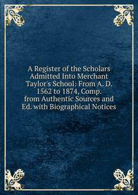 A Register of the Scholars Admitted Into Merchant Taylor's School: From A. D. 1562 to 1874, Comp. from Authentic Sources and Ed. with Biographical Notices