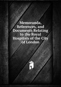 Memoranda, References, and Documents Relating to the Royal Hospitals of the City of London