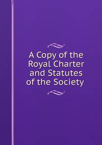 A Copy of the Royal Charter and Statutes of the Society .