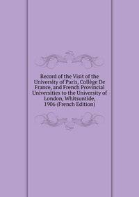 Record of the Visit of the University of Paris, College De France, and French Provincial Universities to the University of London, Whitsuntide, 1906 (French Edition)