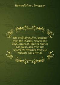 The Unfolding Life: Passages from the Diaries, Notebooks, and Letters of Howard Munro Longyear, and from the Letters He Received from His Parents and Friends