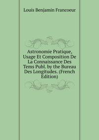 Astronomie Pratique, Usage Et Composition De La Connaissance Des Tems Publ. by the Bureau Des Longitudes. (French Edition)