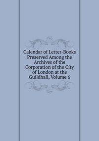 Calendar of Letter-Books Preserved Among the Archives of the Corporation of the City of London at the Guildhall, Volume 6