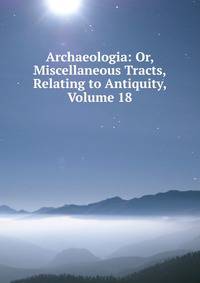 Archaeologia: Or, Miscellaneous Tracts, Relating to Antiquity, Volume 18