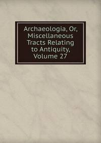 Archaeologia, Or, Miscellaneous Tracts Relating to Antiquity, Volume 27