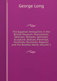 The Egyptian Antiquities in the British Museum: Monuments, Obelisks, Temples, Sphinxes, Sculpture, Statues, Paintings, Pyramids, Mummies, Papyrus, and the Rosetta Stone, Volume 1