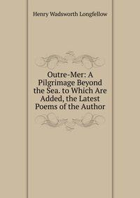 Outre-Mer: A Pilgrimage Beyond the Sea. to Which Are Added, the Latest Poems of the Author