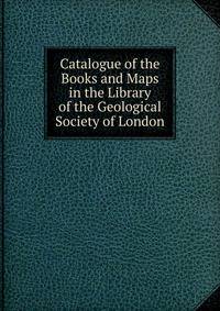 Catalogue of the Books and Maps in the Library of the Geological Society of London