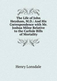 The Life of John Heysham, M.D.: And His Correspondence with Mr. Joshua Milne Relative to the Carlisle Bills of Mortality