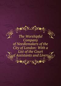 The Worshipful Company of Needlemakers of the City of London: With a List of the Court of Assistants and Livery