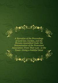 A Narrative of the Proceedings of Lord Geo. Gordon, and the Persons Assembled Under the Denomination of the Protestant Association: From Their Last . to the Tower. Giving a Faithful Detai