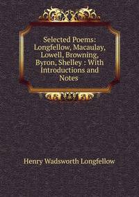 Selected Poems: Longfellow, Macaulay, Lowell, Browning, Byron, Shelley : With Introductions and Notes .