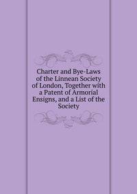 Charter and Bye-Laws of the Linnean Society of London, Together with a Patent of Armorial Ensigns, and a List of the Society