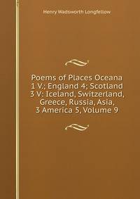 Poems of Places Oceana 1 V.; England 4; Scotland 3 V: Iceland, Switzerland, Greece, Russia, Asia, 3 America 5, Volume 9