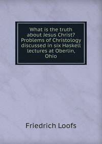 What is the truth about Jesus Christ? Problems of Christology discussed in six Haskell lectures at Oberlin, Ohio