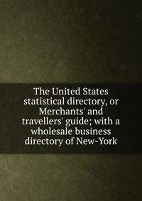 The United States statistical directory, or Merchants' and travellers' guide; with a wholesale business directory of New-York