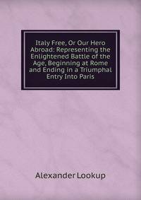 Italy Free, Or Our Hero Abroad: Representing the Enlightened Battle of the Age, Beginning at Rome and Ending in a Triumphal Entry Into Paris
