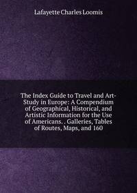 The Index Guide to Travel and Art-Study in Europe: A Compendium of Geographical, Historical, and Artistic Information for the Use of Americans. . Galleries, Tables of Routes, Maps, and 160