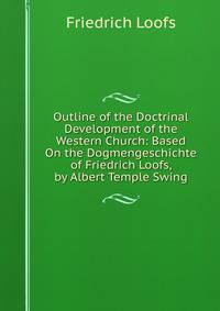 Outline of the Doctrinal Development of the Western Church: Based On the Dogmengeschichte of Friedrich Loofs, by Albert Temple Swing