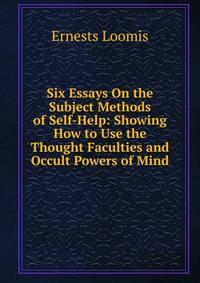 Six Essays On the Subject Methods of Self-Help: Showing How to Use the Thought Faculties and Occult Powers of Mind