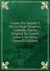 Casate Por Interes Y Me Lo Diras Despues; Comedia Nueva Original En Cuatro Actos Y En Verso (Spanish Edition)