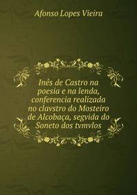 In?s de Castro na poesia e na lenda, conferencia realizada no clavstro do Mosteiro de Alcoba?a, segvida do Soneto dos tvmvlos