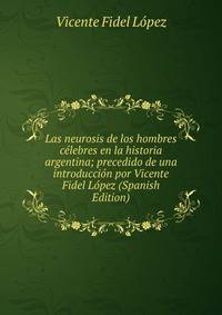 Las neurosis de los hombres celebres en la historia argentina; precedido de una introduccion por Vicente Fidel Lopez (Spanish Edition)