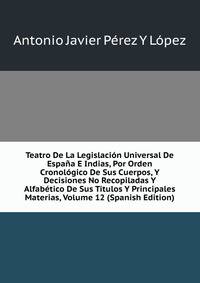 Teatro De La Legislacion Universal De Espana E Indias, Por Orden Cronologico De Sus Cuerpos, Y Decisiones No Recopiladas Y Alfabetico De Sus Titulos Y Principales Materias, Volume 12 (Spanish Edition)