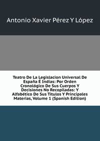 Teatro De La Legislacion Universal De Espana E Indias: Por Orden Cronologico De Sus Cuerpos Y Decisiones No Recopiladas: Y Alfabetico De Sus Titulos Y Principales Materias, Volume 1 (Spanish Edition)