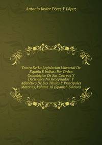 Teatro De La Legislacion Universal De Espana E Indias: Por Orden Cronologico De Sus Cuerpos Y Decisiones No Recopiladas: Y Alfabetico De Sus Titulos Y Principales Materias, Volume 18 (Spanish Edition)