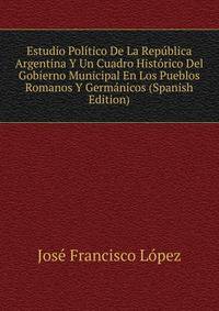 Estudio Politico De La Republica Argentina Y Un Cuadro Historico Del Gobierno Municipal En Los Pueblos Romanos Y Germanicos (Spanish Edition)