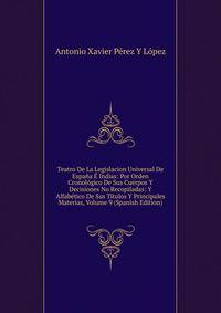 Teatro De La Legislacion Universal De Espana E Indias: Por Orden Cronologico De Sus Cuerpos Y Decisiones No Recopiladas: Y Alfabetico De Sus Titulos Y Principales Materias, Volume 9 (Spanish Edition)