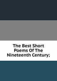 The Best Short Poems Of The Nineteenth Century;
