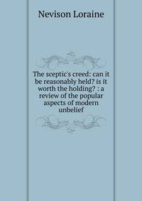 The sceptic's creed: can it be reasonably held? is it worth the holding? : a review of the popular aspects of modern unbelief