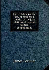 The institutes of the law of nations: a treatise of the jural relations of separate political communities