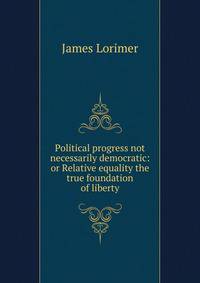 Political progress not necessarily democratic: or Relative equality the true foundation of liberty