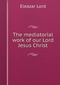 The mediatorial work of our Lord Jesus Christ