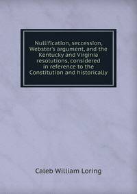Nullification, seccession, Webster's argument, and the Kentucky and Virginia resolutions, considered in reference to the Constitution and historically