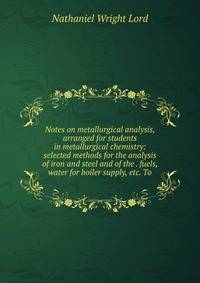 Notes on metallurgical analysis, arranged for students in metallurgical chemistry: selected methods for the analysis of iron and steel and of the . fuels, water for boiler supply, etc. To