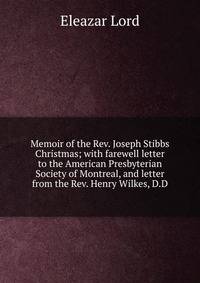 Memoir of the Rev. Joseph Stibbs Christmas; with farewell letter to the American Presbyterian Society of Montreal, and letter from the Rev. Henry Wilkes, D.D