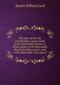 The plan of the city of Columbus: report made to the Honorable Charles A. Bond, mayor to the Honorable Board of public service, and to the Honorable City council
