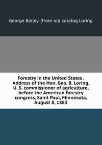 Forestry in the United States . Address of the Hon. Geo. B. Loring, U. S. commissioner of agriculture, before the American forestry congress, Saint Paul, Minnesota, August 8, 1883